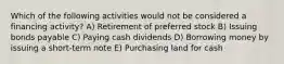 Which of the following activities would not be considered a financing activity? A) Retirement of preferred stock B) Issuing bonds payable C) Paying cash dividends D) Borrowing money by issuing a short-term note E) Purchasing land for cash