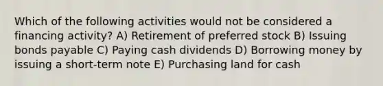 Which of the following activities would not be considered a financing activity? A) Retirement of preferred stock B) Issuing bonds payable C) Paying cash dividends D) Borrowing money by issuing a short-term note E) Purchasing land for cash