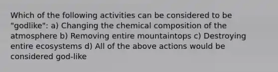 Which of the following activities can be considered to be "godlike": a) Changing the chemical composition of the atmosphere b) Removing entire mountaintops c) Destroying entire ecosystems d) All of the above actions would be considered god-like