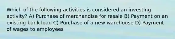 Which of the following activities is considered an investing activity? A) Purchase of merchandise for resale B) Payment on an existing bank loan C) Purchase of a new warehouse D) Payment of wages to employees