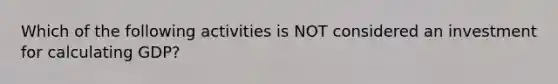 Which of the following activities is NOT considered an investment for calculating GDP?