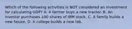 Which of the following activities is NOT considered an investment for calculating GDP? A. A farmer buys a new tractor. B. An investor purchases 100 shares of IBM stock. C. A family builds a new house. D. A college builds a new lab.