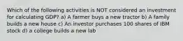 Which of the following activities is NOT considered an investment for calculating GDP? a) A farmer buys a new tractor b) A family builds a new house c) An investor purchases 100 shares of IBM stock d) a college builds a new lab