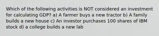 Which of the following activities is NOT considered an investment for calculating GDP? a) A farmer buys a new tractor b) A family builds a new house c) An investor purchases 100 shares of IBM stock d) a college builds a new lab