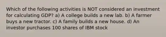 Which of the following activities is NOT considered an investment for calculating GDP? a) A college builds a new lab. b) A farmer buys a new tractor. c) A family builds a new house. d) An investor purchases 100 shares of IBM stock