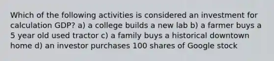 Which of the following activities is considered an investment for calculation GDP? a) a college builds a new lab b) a farmer buys a 5 year old used tractor c) a family buys a historical downtown home d) an investor purchases 100 shares of Google stock