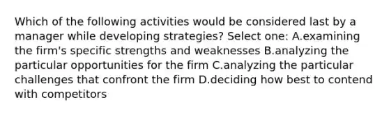 Which of the following activities would be considered last by a manager while developing strategies? Select one: A.examining the firm's specific strengths and weaknesses B.analyzing the particular opportunities for the firm C.analyzing the particular challenges that confront the firm D.deciding how best to contend with competitors