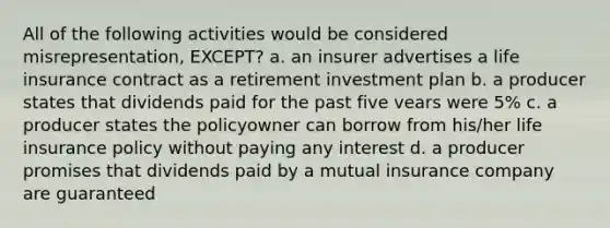 All of the following activities would be considered misrepresentation, EXCEPT? a. an insurer advertises a life insurance contract as a retirement investment plan b. a producer states that dividends paid for the past five vears were 5% c. a producer states the policyowner can borrow from his/her life insurance policy without paying any interest d. a producer promises that dividends paid by a mutual insurance company are guaranteed