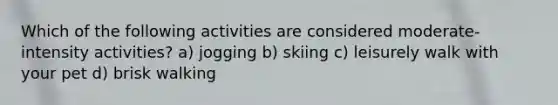 Which of the following activities are considered moderate-intensity activities? a) jogging b) skiing c) leisurely walk with your pet d) brisk walking