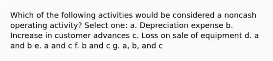 Which of the following activities would be considered a noncash operating activity? Select one: a. Depreciation expense b. Increase in customer advances c. Loss on sale of equipment d. a and b e. a and c f. b and c g. a, b, and c