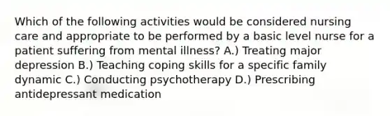 Which of the following activities would be considered nursing care and appropriate to be performed by a basic level nurse for a patient suffering from mental illness? A.) Treating major depression B.) Teaching coping skills for a specific family dynamic C.) Conducting psychotherapy D.) Prescribing antidepressant medication