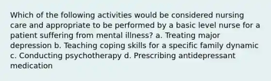 Which of the following activities would be considered nursing care and appropriate to be performed by a basic level nurse for a patient suffering from mental illness? a. Treating major depression b. Teaching coping skills for a specific family dynamic c. Conducting psychotherapy d. Prescribing antidepressant medication