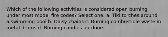 Which of the following activities is considered open burning under most model fire codes? Select one: a. Tiki torches around a swimming pool b. Daisy chains c. Burning combustible waste in metal drums d. Burning candles outdoors