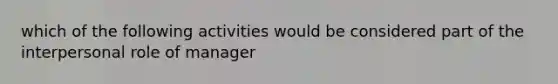 which of the following activities would be considered part of the interpersonal role of manager