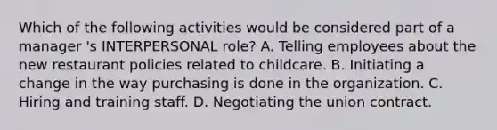 Which of the following activities would be considered part of a manager 's INTERPERSONAL role? A. Telling employees about the new restaurant policies related to childcare. B. Initiating a change in the way purchasing is done in the organization. C. Hiring and training staff. D. Negotiating the union contract.