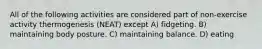 All of the following activities are considered part of non-exercise activity thermogenesis (NEAT) except A) fidgeting. B) maintaining body posture. C) maintaining balance. D) eating