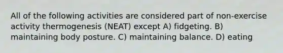 All of the following activities are considered part of non-exercise activity thermogenesis (NEAT) except A) fidgeting. B) maintaining body posture. C) maintaining balance. D) eating