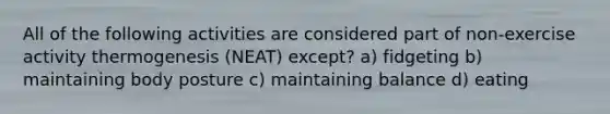 All of the following activities are considered part of non-exercise activity thermogenesis (NEAT) except? a) fidgeting b) maintaining body posture c) maintaining balance d) eating