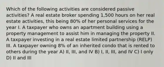 Which of the following activities are considered passive activities? A real estate broker spending 1,500 hours on her real estate activities, this being 80% of her personal services for the year I. A taxpayer who owns an apartment building using a property management to assist him in managing the property II. A taxpayer investing in a real estate limited partnership (RELP) III. A taxpayer owning 8% of an inherited condo that is rented to others during the year A) II, III, and IV B) I, II, III, and IV C) I only D) II and III