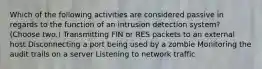 Which of the following activities are considered passive in regards to the function of an intrusion detection system? (Choose two.) Transmitting FIN or RES packets to an external host Disconnecting a port being used by a zombie Monitoring the audit trails on a server Listening to network traffic