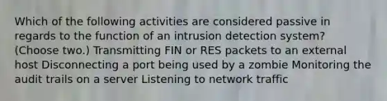 Which of the following activities are considered passive in regards to the function of an intrusion detection system? (Choose two.) Transmitting FIN or RES packets to an external host Disconnecting a port being used by a zombie Monitoring the audit trails on a server Listening to network traffic