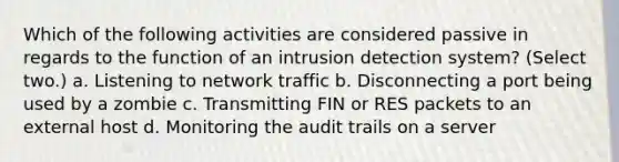 Which of the following activities are considered passive in regards to the function of an intrusion detection system? (Select two.) a. Listening to network traffic b. Disconnecting a port being used by a zombie c. Transmitting FIN or RES packets to an external host d. Monitoring the audit trails on a server