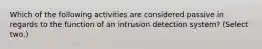 Which of the following activities are considered passive in regards to the function of an intrusion detection system? (Select two.)