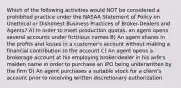 Which of the following activities would NOT be considered a prohibited practice under the NASAA Statement of Policy on Unethical or Dishonest Business Practices of Broker-Dealers and Agents? A) In order to meet production quotas, an agent opens several accounts under fictitious names B) An agent shares in the profits and losses in a customer's account without making a financial contribution to the account C) An agent opens a brokerage account at his employing broker-dealer in his wife's maiden name in order to purchase an IPO being underwritten by the firm D) An agent purchases a suitable stock for a client's account prior to receiving written discretionary authorization