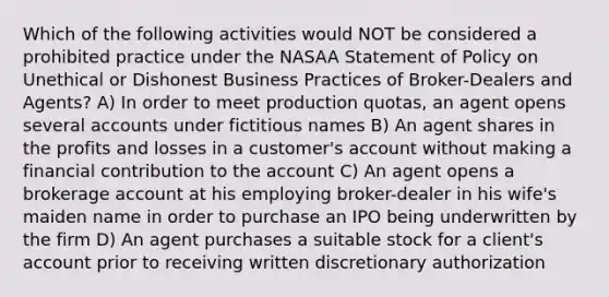 Which of the following activities would NOT be considered a prohibited practice under the NASAA Statement of Policy on Unethical or Dishonest Business Practices of Broker-Dealers and Agents? A) In order to meet production quotas, an agent opens several accounts under fictitious names B) An agent shares in the profits and losses in a customer's account without making a financial contribution to the account C) An agent opens a brokerage account at his employing broker-dealer in his wife's maiden name in order to purchase an IPO being underwritten by the firm D) An agent purchases a suitable stock for a client's account prior to receiving written discretionary authorization