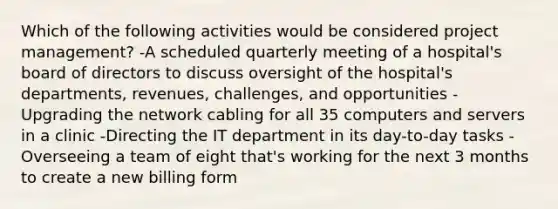 Which of the following activities would be considered project management? -A scheduled quarterly meeting of a hospital's board of directors to discuss oversight of the hospital's departments, revenues, challenges, and opportunities -Upgrading the network cabling for all 35 computers and servers in a clinic -Directing the IT department in its day-to-day tasks -Overseeing a team of eight that's working for the next 3 months to create a new billing form