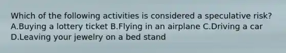 Which of the following activities is considered a speculative risk? A.Buying a lottery ticket B.Flying in an airplane C.Driving a car D.Leaving your jewelry on a bed stand