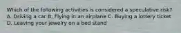Which of the following activities is considered a speculative risk? A. Driving a car B. Flying in an airplane C. Buying a lottery ticket D. Leaving your jewelry on a bed stand
