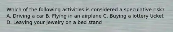 Which of the following activities is considered a speculative risk? A. Driving a car B. Flying in an airplane C. Buying a lottery ticket D. Leaving your jewelry on a bed stand