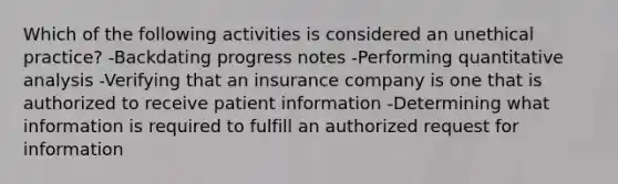 Which of the following activities is considered an unethical practice? -Backdating progress notes -Performing quantitative analysis -Verifying that an insurance company is one that is authorized to receive patient information -Determining what information is required to fulfill an authorized request for information