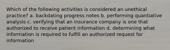 Which of the following activities is considered an unethical practice? a. backdating progress notes b. performing quantiative analysis c. verifying that an insurance company is one that authorized to receive patient information d. determining what information is required to fulfill an authorized request for information