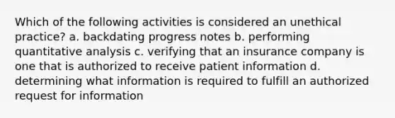 Which of the following activities is considered an unethical practice? a. backdating progress notes b. performing quantitative analysis c. verifying that an insurance company is one that is authorized to receive patient information d. determining what information is required to fulfill an authorized request for information