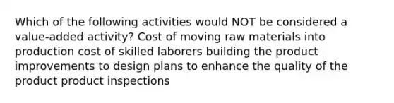 Which of the following activities would NOT be considered a value-added activity? Cost of moving raw materials into production cost of skilled laborers building the product improvements to design plans to enhance the quality of the product product inspections