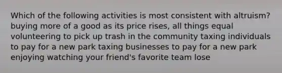 Which of the following activities is most consistent with altruism? buying more of a good as its price rises, all things equal volunteering to pick up trash in the community taxing individuals to pay for a new park taxing businesses to pay for a new park enjoying watching your friend's favorite team lose