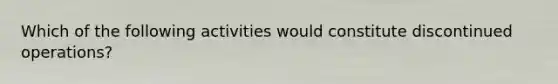 Which of the following activities would constitute discontinued operations?