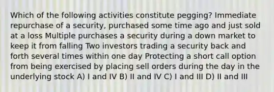 Which of the following activities constitute pegging? Immediate repurchase of a security, purchased some time ago and just sold at a loss Multiple purchases a security during a down market to keep it from falling Two investors trading a security back and forth several times within one day Protecting a short call option from being exercised by placing sell orders during the day in the underlying stock A) I and IV B) II and IV C) I and III D) II and III