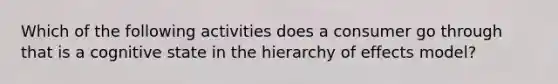 Which of the following activities does a consumer go through that is a cognitive state in the hierarchy of effects model?