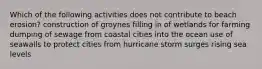 Which of the following activities does not contribute to beach erosion? construction of groynes filling in of wetlands for farming dumping of sewage from coastal cities into the ocean use of seawalls to protect cities from hurricane storm surges rising sea levels