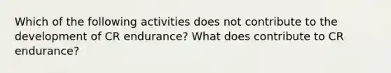 Which of the following activities does not contribute to the development of CR endurance? What does contribute to CR endurance?