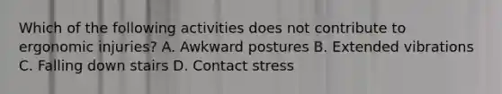 Which of the following activities does not contribute to ergonomic injuries? A. Awkward postures B. Extended vibrations C. Falling down stairs D. Contact stress