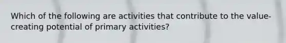 Which of the following are activities that contribute to the value-creating potential of primary activities?