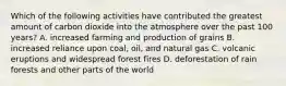 Which of the following activities have contributed the greatest amount of carbon dioxide into the atmosphere over the past 100 years? A. increased farming and production of grains B. increased reliance upon coal, oil, and natural gas C. volcanic eruptions and widespread forest fires D. deforestation of rain forests and other parts of the world