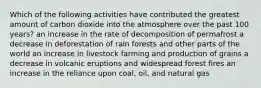 Which of the following activities have contributed the greatest amount of carbon dioxide into the atmosphere over the past 100 years? an increase in the rate of decomposition of permafrost a decrease in deforestation of rain forests and other parts of the world an increase in livestock farming and production of grains a decrease in volcanic eruptions and widespread forest fires an increase in the reliance upon coal, oil, and natural gas