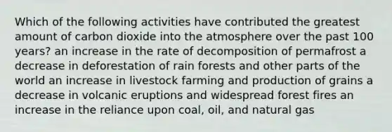 Which of the following activities have contributed the greatest amount of carbon dioxide into the atmosphere over the past 100 years? an increase in the rate of decomposition of permafrost a decrease in deforestation of rain forests and other parts of the world an increase in livestock farming and production of grains a decrease in volcanic eruptions and widespread forest fires an increase in the reliance upon coal, oil, and natural gas