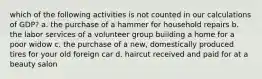 which of the following activities is not counted in our calculations of GDP? a. the purchase of a hammer for household repairs b. the labor services of a volunteer group building a home for a poor widow c. the purchase of a new, domestically produced tires for your old foreign car d. haircut received and paid for at a beauty salon