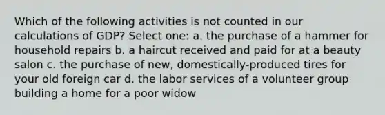 Which of the following activities is not counted in our calculations of GDP? Select one: a. the purchase of a hammer for household repairs b. a haircut received and paid for at a beauty salon c. the purchase of new, domestically-produced tires for your old foreign car d. the labor services of a volunteer group building a home for a poor widow